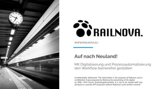 WWW.RAILNOVA.EU
Auf nach Neuland!
Mit Digitalisierung und Prozessautomatisierung
den Workﬂow barrierefrei gestalten
Conﬁdentiality Statement: This information is the property of Railnova and is
conﬁdential. It was prepared by Railnova for presenting at the digital
14. BME-/VDV-Forum Schienengüterverkehr. It is not to be shared with any
3rd party or used for RFP purposes without Railnova's prior written consent.
 