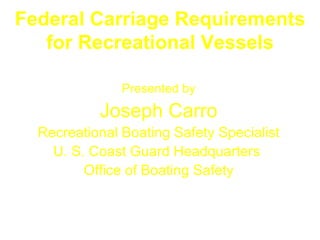 Federal Carriage Requirements
   for Recreational Vessels

               Presented by
           Joseph Carro
  Recreational Boating Safety Specialist
    U. S. Coast Guard Headquarters
         Office of Boating Safety
 
