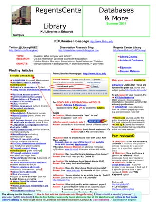 RegentsCente                                                        Databases          r                                                                                           & More                                        Library                                                                                                                Summer 2011                                       KU Libraries at Edwards          Campus                                                    KU Libraries Homepage http://www.lib.ku.edu      Twitter: @LibraryKUEC                                Dissertation Research Blog                                Regents Center Library      http://twitter.com/librarykuec                     http://dissertationresearch.blogspot.com                    http://www.lib.ku.edu/RCLibrary/              TOPIC:           Question: What is it you want to find?                                                      Library Catalog              RESEARCH:        Get the information you need to answer the question:                                                                                                                           Articles & Databases                               Articles, Books, Gov-docs, Dissertations, Social Networks, Websites              ENDNOTE:         Manage citations in bibliographies, in Word documents, in your notes                                                                                                                           E-journals      Finding Articles                                                                                                     Request Materials                                                   From Libraries Homepage: http://www.lib.ku.edu       Selected DATABASES                                                                                                                    For QUICK SEARCH        ABI/INFORM Business Management                                                                             Make your research POWERFUL       Academic search premier       multidiscipline                                                                                              LibGuides Listen Up! These are       Americas newspapers full-text                “social work polic*”                                                                                                                    too cool to pass up. course and       Avery index to architectural periodicals                                                                    subject guides http://guides.lib.ku.edu/       Business source pre mier                                                                                    To put pizzazz in your research, try:       Communication & mass media                                                                                   KU ScholarWorks       Dissertations & Theses @                                                                                    EMGT projects, Communication,       University of Kansas                                                                                         Dissertations, Education and other KU       ERIC education                                                   For SCHOLARLY RESEARCH for ARTICLES                                                     Select: Articles & Databases                                   scholarly publications       Ethnic newswatch cultural diversity                                                      database name (A-Z) OR by academic subject.                    ArticleFirst index of articles       Expanded academic                                                                                                                    from the contents pages of journals       multidiscipline                                                                                                                    e.g. post concussive / use it all       GenderWatch Collection of journals         FAQs       Hoovers online public, private, and        Question: Which database is “best” for me?       international                               Answer: Suggestion start here                               References sources used by the       KC business journal plus other cities                                                                  author to write the article— help you       LexisNexis academic news & bus             Refine search results by date ?                            find more sources for your research.        Linguistics & language behavior           Answer: usually found in Advanced Search or Refine Search   Cited by # Extend your research       abstracts (LLBA)                                                                                        forward to articles that have cited the       PAIS International political science,                         Question: I only found an abstract. Can I get full text? selected.                                                                                                               article you have       international study                                            Answer: Get at KU can find full text.       Mentel Reports marketing       International in scope                                                                                       Peer reviewed?                                                   Question:Still no articles found even with Get at KU?       Plunkett research online                   Then, look for:       industry analysis,marketing                                                                                   Question: What are Scholarly                                                      Request a loan or copy of this item (if not available       ProQuest dissertations and theses                                                                           Journals? Journals that publish                                                      in the KU Libraries) WebRetrieve!       very helpful for grad students                                                                               articles reviewed by a panel of                                                   See also, Request Materials on Libraries Homepage       Proquest research library                                                                                   peers in a specified research                                                   right column www.lib.ku.edu to request articles and books.       multidiscipline giant holdings                                                                               area.       Proquest statistical insight                                                                                 Question: How do I know a                                                    Question: Can I use the library databases from home ?       want stats? you’ve got them                                                                                  journal is refereed? Most                                                   Answer: Yes! You’ll need your KU Online ID       PsycINFO psychology & aspects of                                                                            databases have peer review or       related disciplines                                                                                          scholarly option you can select                                                    Question: Do databases have Search Alerts, RSS?       Public administration abstracts                                                                              Question: What is                                                   Answer: Yes, many doemail updates       excellent resource for PAUD                                                                                  Ulrichsweb.com A journal       Social services abstracts                                                                                   directory you can use to find out if                                                    Question: Does the library have Electronic journals?       community, intervention, policy                                                                              a specific journal title is peer                                                   Answer: Yes. www.lib.ku.edu E-Journals left hand column.       Social work abstracts                                                                                       reviewed. Hint: Use Title       Web of science                                                                                              Keyword option                                                   Question: I have a citation for an article, how do I find it?       Not just for hard-Science! Look for         Answer: Look for the journal title in E-Journals!       Social Science.and Arts                     http://bit.ly/dcHYJo        Wilson OmniFile full text select                                                                           Scirus-etd       multidiscipline                                                                                              http://bit.ly/h4pcUQ                                                    Question: What do I need to write a research paper?       Women and social movements in US                                                                            VTLS Visualizer:                                                   Answer: A general Rule of Three for an academic paper:       1600 to 2000                                                                                                 http://www.ndltd.org/find       World Bank e-library Policy                                                           3 databases (have 1 be in another field )       Research Working Papers                             3 search engines, 3 websites, 3 booksThe skinny on this Handout: 1. How to find articles (databases and GoogleScholar) 2. How to build a search (“phrases” |site:.edu | AND | date limit) 3. How to find full text when only found abstracts (Get at KU WebRetrieve) 4. How to find books(library catalog) 5. How to get books in Lawrence delivered to Edwards Campus 6. Good websites 7. Good Search Engines 