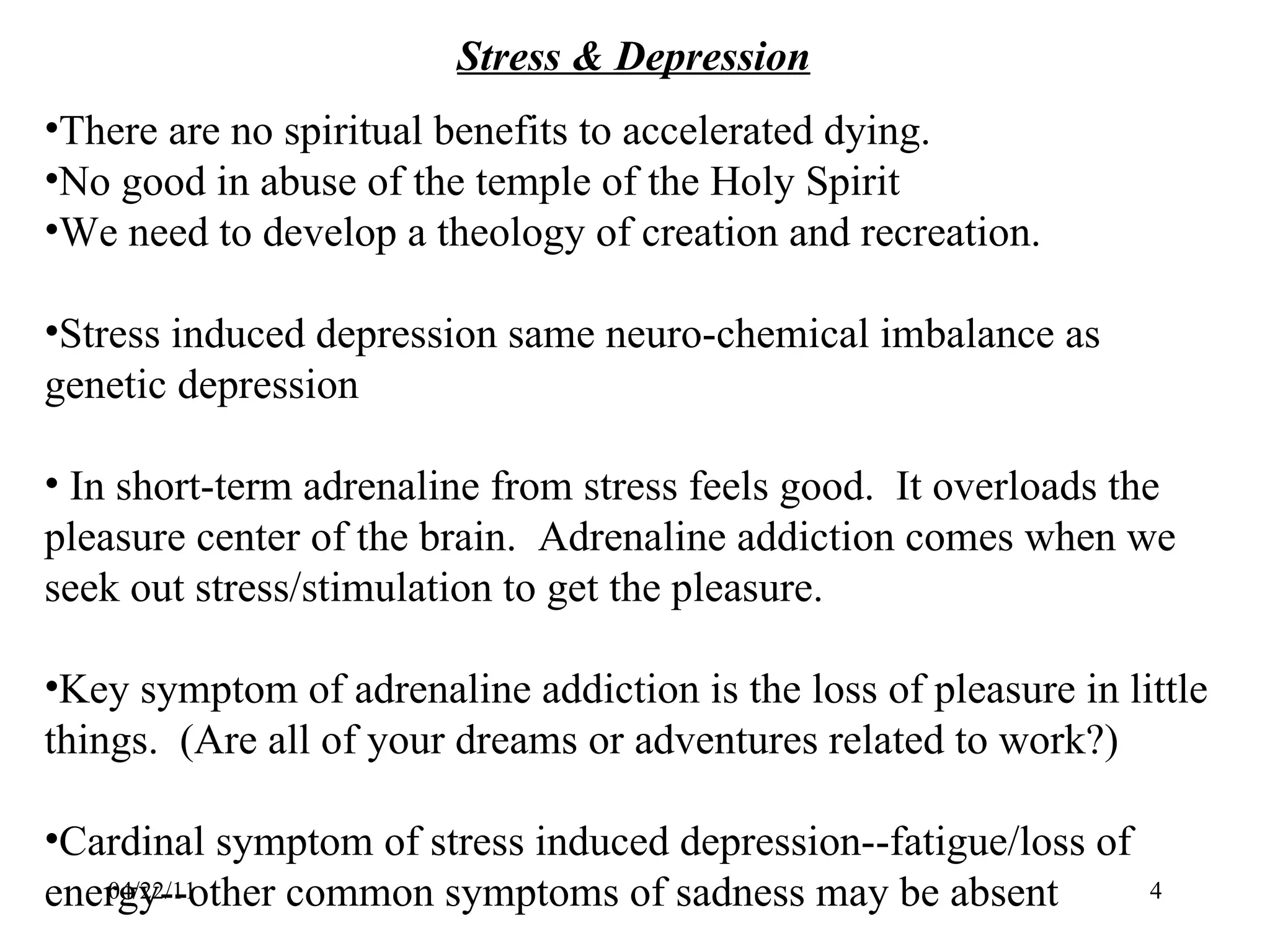 04/22/11 Stress & Depression There are no spiritual benefits to accelerated dying. No good in abuse of the temple of the Holy Spirit We need to develop a theology of creation and recreation. Stress induced depression same neuro-chemical imbalance as genetic depression In short-term adrenaline from stress feels good.  It overloads the pleasure center of the brain.  Adrenaline addiction comes when we seek out stress/stimulation to get the pleasure. Key symptom of adrenaline addiction is the loss of pleasure in little things.  (Are all of your dreams or adventures related to work?) Cardinal symptom of stress induced depression--fatigue/loss of energy--other common symptoms of sadness may be absent 