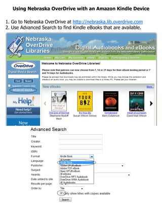 Using Nebraska OverDrive with an Amazon Kindle Device

1. Go to Nebraska OverDrive at http://nebraska.lib.overdrive.com
2. Use Advanced Search to find Kindle eBooks that are available.
 