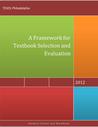 TESOL Philadelphia




           A Framework for
      Textbook Selection and
                  Evaluation



                                              2012




                Handout Packet and Workbook
 
