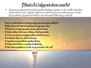 รู้ได้อย่างไรว่าผู้ดูแลกาลังจะหมดไฟ
• เป็นธรรมดาของผู้ดูแลหลักสาหรับผู้ป่วยโรคเรื้อรังหรือผู้สูงอายุทุพพลภาพ ที่อาจจะรู้สึกเหน็ดเหนื่อย
เบื่อหน่ายได้ในบางเวลา แต่ถ้ามีความรู้สึกดังกล่าวติดต่อกันเป็นเวลานานหรือตลอดเวลา อาจเป็น
สัญญาณเตือนว่า ผู้ดูแลคนนั้นกาลังต้องการความช่วยเหลือ ซึ่งได้แก่สัญญาณต่อไปนี้
อยากจะหนีไปให้พ้นความรับผิดชอบที่ดูเหมือนทับถมกันมากขึ้นทุกที
รู้สึกเหมือนกาลังรับผิดชอบทุกสิ่งทุกอย่างอยู่เพียงคนเดียว
กิจวัตรประจาวันดูช่างยุ่งเหยิง และวุ่นวายสับสนไปหมด
ไม่มีเวลาได้ออกไปข้างนอก เข้าสังคม หรือทาธุระส่วนตัว
การกิน อยู่ หลับนอน ของผู้ดูแลเปลี่ยนแปลงไปอย่างมาก
น้าหนักลด เบื่ออาหาร เบื่อหน่ายไปหมด
หงุดหงิด โกรธง่ายแม้กับสาเหตุเพียงเล็กน้อย
ไม่มีสมาธิจดจาสิ่งต่างๆ หลงลืมแม้แต่สิ่งสาคัญ
ใช้ยาหรือสารเสพติดมากกว่าเดิม เช่น ยานอนหลับ เหล้า บุหรี่
 