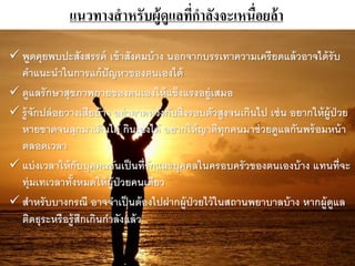 แนวทางสาหรับผู้ดูแลที่กาลังจะเหนื่อยล้า
 พูดคุยพบปะสังสรรค์ เข้าสังคมบ้าง นอกจากบรรเทาความเครียดแล้วอาจได้รับ
คาแนะนาในการแก้ปัญหาของตนเองได้
 ดูแลรักษาสุขภาพกายของตนเองให้แข็งแรงอยู่เสมอ
 รู้จักปล่อยวางเสียบ้าง อย่าคาดหวังกับสิ่งรอบตัวสูงจนเกินไป เช่น อยากให้ผู้ป่วย
หายขาดจนลุกมาเดินได้ กินเองได้ อยากให้ญาติทุกคนมาช่วยดูแลกันพร้อมหน้า
ตลอดเวลา
 แบ่งเวลาให้กับบุคคลอันเป็นที่รักและบุคคลในครอบครัวของตนเองบ้าง แทนที่จะ
ทุ่มเทเวลาทั้งหมดให้ผู้ป่วยคนเดียว
 สาหรับบางกรณี อาจจาเป็นต้องไปฝากผู้ป่วยไว้ในสถานพยาบาลบ้าง หากผู้ดูแล
ติดธุระหรือรู้สกเกินกาลังแล้ว
 