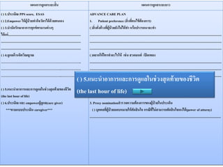 แผนการดูแลระยะสั้น แผนการดูแลระยะยาว
( ) 1.ประเมิณ PPS score, ESAS
( ) 2.Empower ให้ผู้ป่ วยทากิจวัตรได้ด้วยตนเอง
( ) 3.บาบัดรักษาอาการทุกข์ทรมานต่างๆ
ได้แก่.........................................................................................
..................................................................................................
..................................................................................................
( ) 4.ดูแลด้านจิตวิณญาณ
………………………………………………………………..
………………………………………………..………………
………………………………………………..………………
( ) 5.แนะนาอาการและการดูแลในช่วงสุดท้ายของชีวิต
(the last hour of life)
( ) 6.ประเมิณ และ empowerผู้ดูแล(care giver)
***ตามแบบประเมิน caregiver***
ADVANCE CARE PLAN
1. Patient preference (สิ่งที่คนไข้ต้องการ)
( )สิ่งคั่งค้างที่ผู้ป่ วยยังไม่ได้ทา หรือปรารถนาจะทา
..................................................................................................................................................................
..................................................................................................................................................................
..................................................................................................................................................................
( )อยากให้ใครทาอะไรให้ เช่น สวดมนต์ เปิดเพลง
..................................................................................................................................................................
..................................................................................................................................................................
( ) สถานที่ ที่ต้องการเสียชีวิต..................................................................................................................
2. Advance directive (เจตนาว่าจะรับ/ ไม่รับการรักษา ในประเด็นใดบ้าง)
****ตามแบบฟอร์ม Living will******
3. Proxy nominationสารวจความต้องการของผู้ป่ วยในประเด็น
( ) บุคคลที่ผู้ป่ วยมอบหมายให้ตัดสินใจ กรณีที่ไม่สามารถตัดสินใจเองได้(power of attorny)
.................................................................................................................................................................
( ) 5.แนะนาอาการและการดูแลในช่วงสุดท้ายของชีวิต
(the last hour of life)
 
