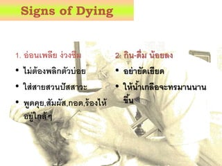 Signs of Dying
1. อ่อนเพลีย ง่วงซม
• ไม่ต้องพลิกตัวบ่อย
• ใส่สายสวนปัสสาวะ
• พูดคุย,สัมผัส,กอด,ร้องไห้
อยู่ใกล้ๆ
2. กิน-ดื่ม น้อยลง
• อย่ายัดเยียด
• ให้น้าเกลือจะทรมานนาน
ข้น
 