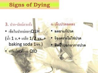 3. ปำก-นัยน์ตำแห้ง
• เช็ดในปำกบ่อยๆQ1H
(น้ำ 1 ล.+ เกลือ 1/2 ชช. +
baking soda 1ชช.)
• หยดน้ำตำเทียม QID
4. เจ็บปวดลดลง
• ลดยาแก้ปวด
• ร้องครางไม่ใช่ปวด
• สีหน้าบอกอาการปวด
Signs of Dying
 