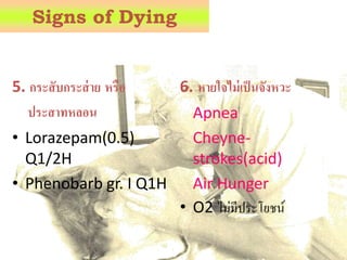 5. กระสับกระส่าย หรือ
ประสาทหลอน
• Lorazepam(0.5)
Q1/2H
• Phenobarb gr. I Q1H
6. หายใจไม่เป็นจังหวะ
Apnea
Cheyne-
strokes(acid)
Air Hunger
• O2 ไม่มีประโยชน์
Signs of Dying
 