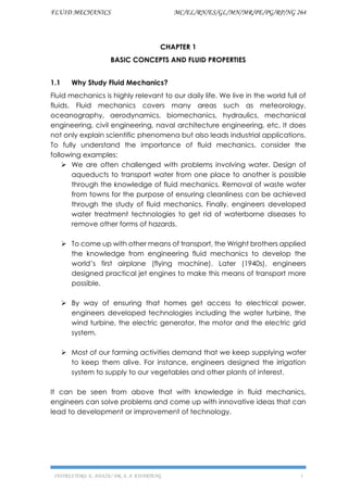 FLUID MECHANICS MC/EL/RN/ES/GL/MN/MR/PE/PG/RP/NG 264
INSTRUCTORS: E. ADAZE/ DR. A. A. KWARTENG 1
CHAPTER 1
BASIC CONCEPTS AND FLUID PROPERTIES
1.1 Why Study Fluid Mechanics?
Fluid mechanics is highly relevant to our daily life. We live in the world full of
fluids. Fluid mechanics covers many areas such as meteorology,
oceanography, aerodynamics, biomechanics, hydraulics, mechanical
engineering, civil engineering, naval architecture engineering, etc. It does
not only explain scientific phenomena but also leads industrial applications.
To fully understand the importance of fluid mechanics, consider the
following examples:
➢ We are often challenged with problems involving water. Design of
aqueducts to transport water from one place to another is possible
through the knowledge of fluid mechanics. Removal of waste water
from towns for the purpose of ensuring cleanliness can be achieved
through the study of fluid mechanics. Finally, engineers developed
water treatment technologies to get rid of waterborne diseases to
remove other forms of hazards.
➢ To come up with other means of transport, the Wright brothers applied
the knowledge from engineering fluid mechanics to develop the
world’s first airplane (flying machine). Later (1940s), engineers
designed practical jet engines to make this means of transport more
possible.
➢ By way of ensuring that homes get access to electrical power,
engineers developed technologies including the water turbine, the
wind turbine, the electric generator, the motor and the electric grid
system.
➢ Most of our farming activities demand that we keep supplying water
to keep them alive. For instance, engineers designed the irrigation
system to supply to our vegetables and other plants of interest.
It can be seen from above that with knowledge in fluid mechanics,
engineers can solve problems and come up with innovative ideas that can
lead to development or improvement of technology.
 