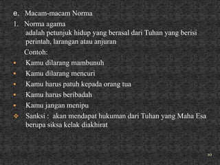 e. Macam-macam Norma
1. Norma agama
   adalah petunjuk hidup yang berasal dari Tuhan yang berisi
   perintah, larangan atau anjuran
   Contoh:
  Kamu dilarang mambunuh
  Kamu dilarang mencuri
  Kamu harus patuh kepada orang tua
  Kamu harus beribadah
  Kamu jangan menipu
 Sanksi : akan mendapat hukuman dari Tuhan yang Maha Esa
   berupa siksa kelak diakhirat


                                                               10
 