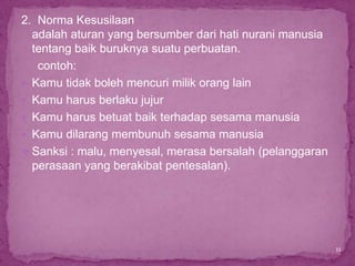 2. Norma Kesusilaan
  adalah aturan yang bersumber dari hati nurani manusia
  tentang baik buruknya suatu perbuatan.
   contoh:
 Kamu tidak boleh mencuri milik orang lain
 Kamu harus berlaku jujur
 Kamu harus betuat baik terhadap sesama manusia
 Kamu dilarang membunuh sesama manusia
 Sanksi : malu, menyesal, merasa bersalah (pelanggaran
  perasaan yang berakibat pentesalan).




                                                          11
 