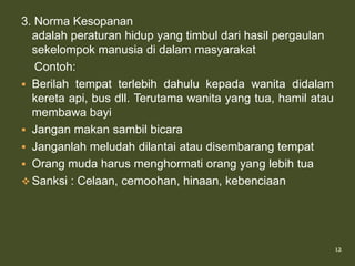 3. Norma Kesopanan
  adalah peraturan hidup yang timbul dari hasil pergaulan
  sekelompok manusia di dalam masyarakat
   Contoh:
 Berilah tempat terlebih dahulu kepada wanita didalam
  kereta api, bus dll. Terutama wanita yang tua, hamil atau
  membawa bayi
 Jangan makan sambil bicara
 Janganlah meludah dilantai atau disembarang tempat
 Orang muda harus menghormati orang yang lebih tua
 Sanksi : Celaan, cemoohan, hinaan, kebenciaan




                                                              12
 