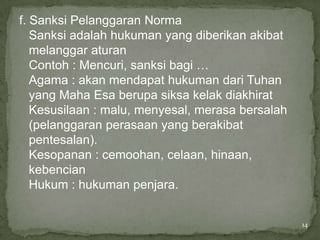 f. Sanksi Pelanggaran Norma
   Sanksi adalah hukuman yang diberikan akibat
   melanggar aturan
   Contoh : Mencuri, sanksi bagi …
   Agama : akan mendapat hukuman dari Tuhan
   yang Maha Esa berupa siksa kelak diakhirat
   Kesusilaan : malu, menyesal, merasa bersalah
   (pelanggaran perasaan yang berakibat
   pentesalan).
   Kesopanan : cemoohan, celaan, hinaan,
   kebencian
   Hukum : hukuman penjara.


                                                  14
 