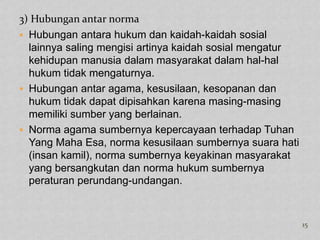 3) Hubungan antar norma
 Hubungan antara hukum dan kaidah-kaidah sosial
  lainnya saling mengisi artinya kaidah sosial mengatur
  kehidupan manusia dalam masyarakat dalam hal-hal
  hukum tidak mengaturnya.
 Hubungan antar agama, kesusilaan, kesopanan dan
  hukum tidak dapat dipisahkan karena masing-masing
  memiliki sumber yang berlainan.
 Norma agama sumbernya kepercayaan terhadap Tuhan
  Yang Maha Esa, norma kesusilaan sumbernya suara hati
  (insan kamil), norma sumbernya keyakinan masyarakat
  yang bersangkutan dan norma hukum sumbernya
  peraturan perundang-undangan.



                                                          15
 