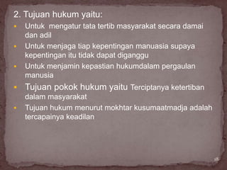 2. Tujuan hukum yaitu:
   Untuk mengatur tata tertib masyarakat secara damai
    dan adil
   Untuk menjaga tiap kepentingan manuasia supaya
    kepentingan itu tidak dapat diganggu
   Untuk menjamin kepastian hukumdalam pergaulan
    manusia
   Tujuan pokok hukum yaitu Terciptanya ketertiban
    dalam masyarakat
   Tujuan hukum menurut mokhtar kusumaatmadja adalah
    tercapainya keadilan




                                                         18
 