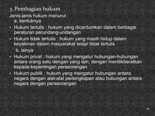 3. Pembagian hukum
Jenis-jenis hukum menurut :
  a. bentuknya
 Hukum tertulis : hukum yang dicantumkan dalam berbagai
  peraturan perundang-undangan
 Hukum tidak tertulis : hukum yang masih hidup dalam
  keyakinan dalam masyarakat tetapi tidak tertulis
   b. isinya
 Hukum privat : hukum yang mengatur hubungan-hubungan
  antara orang satu dengan yang lain, dengan menitikberatkan
  kepada kepentingan perseorangan
 Hukum publik : hukum yang mengatur hubungan antara
  negara dengan alat-alat perlengkapan atau hubungan antara
  negara dengan perseorangan




                                                               19
 
