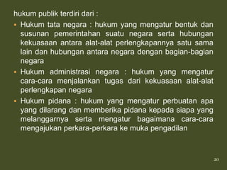 hukum publik terdiri dari :
 Hukum tata negara : hukum yang mengatur bentuk dan
  susunan pemerintahan suatu negara serta hubungan
  kekuasaan antara alat-alat perlengkapannya satu sama
  lain dan hubungan antara negara dengan bagian-bagian
  negara
 Hukum administrasi negara : hukum yang mengatur
  cara-cara menjalankan tugas dari kekuasaan alat-alat
  perlengkapan negara
 Hukum pidana : hukum yang mengatur perbuatan apa
  yang dilarang dan memberika pidana kepada siapa yang
  melanggarnya serta mengatur bagaimana cara-cara
  mengajukan perkara-perkara ke muka pengadilan


                                                         20
 