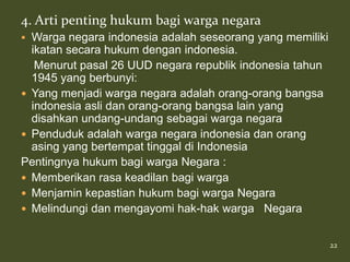 4. Arti penting hukum bagi warga negara
 Warga negara indonesia adalah seseorang yang memiliki
  ikatan secara hukum dengan indonesia.
   Menurut pasal 26 UUD negara republik indonesia tahun
  1945 yang berbunyi:
 Yang menjadi warga negara adalah orang-orang bangsa
  indonesia asli dan orang-orang bangsa lain yang
  disahkan undang-undang sebagai warga negara
 Penduduk adalah warga negara indonesia dan orang
  asing yang bertempat tinggal di Indonesia
Pentingnya hukum bagi warga Negara :
 Memberikan rasa keadilan bagi warga
 Menjamin kepastian hukum bagi warga Negara
 Melindungi dan mengayomi hak-hak warga Negara


                                                          22
 