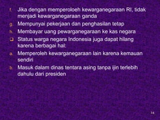 f.   Jika dengan memperoloeh kewarganegaraan RI, tidak
     menjadi kewarganegaraan ganda
g.   Mempunyai pekerjaan dan penghasilan tetap
h.   Membayar uang pewarganegaraan ke kas negara
    Status warga negara Indonesia juga dapat hilang
     karena berbagai hal:
a.   Memperoleh kewarganegaraan lain karena kemauan
     sendiri
b.   Masuk dalam dinas tentara asing tanpa ijin terlebih
     dahulu dari presiden




                                                           24
 