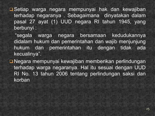  Setiap warga negara mempunyai hak dan kewajiban
  terhadap negaranya . Sebagaimana dinyatakan dalam
  pasal 27 ayat (1) UUD negara RI tahun 1945, yang
  berbunyi :
   ―segala warga negara bersamaan kedudukannya
  didalam hukum dan pemerintahan dan wajib menjunjung
  hukum dan pemerintahan itu dengan tidak ada
  kecualinya‖.
 Negara mempunyai kewajiban memberikan perlindungan
  terhadap warga negaranya. Hal itu sesuai dengan UUD
  RI No. 13 tahun 2006 tentang perlindungan saksi dan
  korban




                                                        25
 