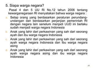 5. Siapa warga negara?
   Pasal 4 dan 5 UU Ri No.12 tahun 2006 tentang
  kewarganegaraan RI menyatakan bahwa warga negara :
a. Setap orang yang berdasarkan peraturan perundang-
    undangan dan berdasarkan perjanjian pemerintah RI
    dengan negara lain senelum menjadi UUD ini berlaku
    sudah menjadi warga negara Indonesia
b. Anak yang lahir dari perkawinan yang sah dari seorang
    ayah dan ibu warga negara Indonesia
c. Anak yang lahir dari perkawinan yang sah dari seorang
    ayah warga negara Indonesia dan Ibu warga negara
    asing
d. Anak yang lahir dari perkawinan yang sah dari seorang
    ayah warga negara asing dan ibu warga negara
    Indonesia

                                                           26
 