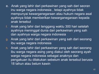 e. Anak yang lahir dari perkawinan yang sah dari seoran
   inu warga negara indonesia , tetapi ayahnya tidak
   mempunyai kewarganegaraan atau hukum negara asal
   ayahnya tidak memberikan kewarganegaraan kepada
   anak tersebut
f. Anak yang lahir dari tenggang waktu 300 hari setelah
   ayahnya meninggal dunia dari perkawinan yang sah
   dan ayahnya warga negara indonesia
g. Anak yang lahir dari perkawinan yang sah dari seorang
   ibu warga negara indonesia
h. Anak yang lahir dari perkawinan yang sah dari seorang
   ibu warga negara asing yang diakui oleh seorang ayah
   warga negara indonesia sebagai anaknya dan
   pengakuan itu dilakukan sebelum anak tersebut berusia
   18 tahun atau belum kawin
                                                           27
 