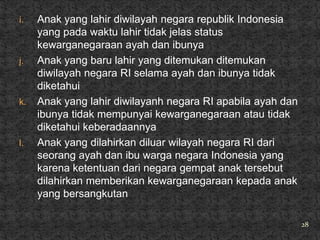 i.   Anak yang lahir diwilayah negara republik Indonesia
     yang pada waktu lahir tidak jelas status
     kewarganegaraan ayah dan ibunya
j.   Anak yang baru lahir yang ditemukan ditemukan
     diwilayah negara RI selama ayah dan ibunya tidak
     diketahui
k.   Anak yang lahir diwilayanh negara RI apabila ayah dan
     ibunya tidak mempunyai kewarganegaraan atau tidak
     diketahui keberadaannya
l.   Anak yang dilahirkan diluar wilayah negara RI dari
     seorang ayah dan ibu warga negara Indonesia yang
     karena ketentuan dari negara gempat anak tersebut
     dilahirkan memberikan kewarganegaraan kepada anak
     yang bersangkutan

                                                             28
 