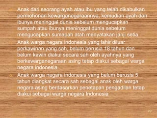 m. Anak dari seorang ayah atau ibu yang telah dikabulkan
   permohonan kewarganegaraannya, kemudian ayah dan
   ibunya meninggal dunia sebelum mengucapkan
   sumpah atau ibunya meninggal dunia sebelum
   mengucapkan sumapah atah menyatakan janji setia
n. Anak warga negara indonesia yang lahir diluar
   perkawinan yang sah, belum berusia 18 tahun dan
   belum kawin diakui secara sah oleh ayahnya yang
   berkewarganegaraan asing tetap diakui sebagai warga
   negara indonesia
o. Anak warga negara indonesia yang belum berusia 5
   tahun diangkat secara sah sebagai anak oleh warga
   negara asing berdasarkan penetapan pengadilan tetap
   diakui sebagai warga negara Indonesia


                                                           29
 