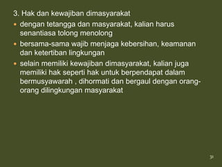 3. Hak dan kewajiban dimasyarakat
 dengan tetangga dan masyarakat, kalian harus
  senantiasa tolong menolong
 bersama-sama wajib menjaga kebersihan, keamanan
  dan ketertiban lingkungan
 selain memiliki kewajiban dimasyarakat, kalian juga
  memiliki hak seperti hak untuk berpendapat dalam
  bermusyawarah , dihormati dan bergaul dengan orang-
  orang dilingkungan masyarakat




                                                        31
 