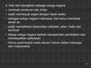 4. Hak dan kewajiban sebagai warga negara
 mentaati peraturan lalu lintas
 wajib membayar pajak dengan tepat waktu
 sebagai warga negara indonesia, kita harus membela
  tanah air
 wajib memelihara kebersihan sekolah, jalan, halte dan
  terminal
 Setiap warga negara berhak memperoleh pendidikan dan
  mendapatkan pekerjaan
 Harus patuh/sadar pada aturan hukum dalam keluarga
  dan masyarakat




                                                          32
 