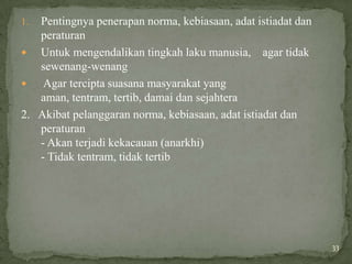 1. Pentingnya penerapan norma, kebiasaan, adat istiadat dan
   peraturan
 Untuk mengendalikan tingkah laku manusia, agar tidak
   sewenang-wenang
   Agar tercipta suasana masyarakat yang
   aman, tentram, tertib, damai dan sejahtera
2. Akibat pelanggaran norma, kebiasaan, adat istiadat dan
   peraturan
   - Akan terjadi kekacauan (anarkhi)
   - Tidak tentram, tidak tertib




                                                              33
 