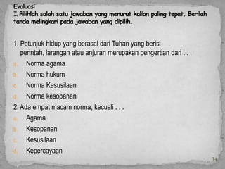 1. Petunjuk hidup yang berasal dari Tuhan yang berisi
   perintah, larangan atau anjuran merupakan pengertian dari . . .
a. Norma agama
b. Norma hukum
c. Norma Kesusilaan
d. Norma kesopanan
2. Ada empat macam norma, kecuali . . .
a. Agama
b. Kesopanan
c. Kesusilaan
d. Kepercayaan
                                                                     34
 