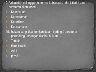 9. Akibat dari pelanggaran norma, kebiasaan, adat istiadat dan
   peraturan akan terjadi . . .
a. Kekacauan
b. Ketentraman
c. Ketertiban
d. Keselarasan
10. hukum yang dicantumkan dalam berbagai peraturan
     perundang-undangan disebut hukum . . .
a. Tertulis
b. tidak tertulis
c. Adat
d. privat


                                                                 38
 