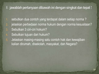 1.   sebutkan dua contoh yang terdapat dalam setiap norma ?
2.   jelaskan perbedaan norma hukum dengan norma kesusilaan?
3.   Sebutkan 3 ciri-ciri hokum?
4.   Sebutkan tujuan dari hukum?
5.   Jelaskan masing-masing satu contoh hak dan kewajiban
     kalian dirumah, disekolah, masyakat, dan Negara?




                                                               39
 