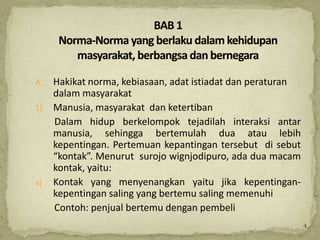 A.   Hakikat norma, kebiasaan, adat istiadat dan peraturan
     dalam masyarakat
1)   Manusia, masyarakat dan ketertiban
     Dalam hidup berkelompok tejadilah interaksi antar
     manusia, sehingga bertemulah dua atau lebih
     kepentingan. Pertemuan kepantingan tersebut di sebut
     “kontak”. Menurut surojo wignjodipuro, ada dua macam
     kontak, yaitu:
a)   Kontak yang menyenangkan yaitu jika kepentingan-
     kepentingan saling yang bertemu saling memenuhi
     Contoh: penjual bertemu dengan pembeli
                                                             4
 