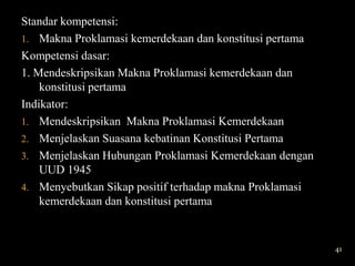 Standar kompetensi:
1. Makna Proklamasi kemerdekaan dan konstitusi pertama
Kompetensi dasar:
1. Mendeskripsikan Makna Proklamasi kemerdekaan dan
    konstitusi pertama
Indikator:
1. Mendeskripsikan Makna Proklamasi Kemerdekaan
2. Menjelaskan Suasana kebatinan Konstitusi Pertama
3. Menjelaskan Hubungan Proklamasi Kemerdekaan dengan
    UUD 1945
4. Menyebutkan Sikap positif terhadap makna Proklamasi
    kemerdekaan dan konstitusi pertama


                                                         41
 