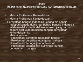 A.    Makna Proklamasi Kemerdekaan
1.    Makna Proklamasi Kemerdekaan
     Pernyataan bangsa Indonesia kepada diri sendiri
      maupun kepada dunia luar bahwa bangsa Indonesia
      telah merdeka dan tindakan-tindakan yang harus
      segera dilakukan berkaitan dengan pernyataan
      kemerdekaan itu
      Makna lainnya :
      - Proklamasi berarti pembebasan bangsa
      - Proklamasi berarti pembangunan bangsa
      - Proklamasi sebagai jembatan emas
      - Proklamasi sebagai titik kulminasi (puncak)
      perjuangan bangsa


                                                        42
 
