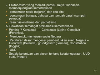 4. Faktor-faktor yang menjadi pemicu rakyat Indonesia
   memperjuangkan kemerdekaan
 persamaan nasib (sejarah) dan cita-cita
 persamaan bangsa, bahasa dan tumpah darah (sumpah
   pemuda)
 rasa nasionalisme dan patriotisme
5. Pewarisan semangat proklamasi kemerdekaan
 Penting ? Konstitusi —–Constitutio (Latin), Constituir
   (Perancis),
 Membentuk, menyusun suatu Negara
 Peraturan dasar mengenai pembentukkan suatu Negara –
   Grondwet (Belanda), grundgesetz (Jerman), Constitution
   (Inggris)
 UUD
 Segala ketentuan dan aturan tentang ketatanegaraan, UUD
   suatu Negara



                                                            45
 