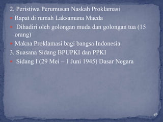 2. Peristiwa Perumusan Naskah Proklamasi
 Rapat di rumah Laksamana Maeda
 Dihadiri oleh golongan muda dan golongan tua (15
  orang)
 Makna Proklamasi bagi bangsa Indonesia
3. Suasana Sidang BPUPKI dan PPKI
 Sidang I (29 Mei – 1 Juni 1945) Dasar Negara




                                                     48
 