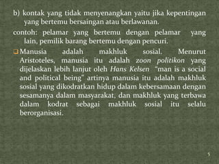 b) kontak yang tidak menyenangkan yaitu jika kepentingan
   yang bertemu bersaingan atau berlawanan.
contoh: pelamar yang bertemu dengan pelamar yang
   lain, pemilik barang bertemu dengan pencuri.
 Manusia       adalah      makhluk     sosial.   Menurut
  Aristoteles, manusia itu adalah zoon politikon yang
  dijelaskan lebih lanjut oleh Hans Kelsen “man is a social
  and political being” artinya manusia itu adalah makhluk
  sosial yang dikodratkan hidup dalam kebersamaan dengan
  sesamanya dalam masyarakat, dan makhluk yang terbawa
  dalam kodrat sebagai makhluk sosial itu selalu
  berorganisasi.




                                                              5
 