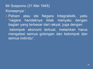 Mr Soepomo (31 Mei 1945)
Konsepnya :
 Paham atau ide Negara Integralistik, yaitu
  ―negara hendaknya tidak menyatu dengan
  bagian yang terbesar dari rakyat, juga dengan
   kelompok ekonomi terkuat, melainkan harus
  mengatasi semua golongan dan kelompok dan
  semua individu‖.




                                                  50
 