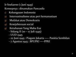 Ir Soekarno (1 Juni 1945)
Konsepnya : dinamakan Pancasila
1) Kebangsaan Indonesia
2) Internasinalisme atau peri kemanusiaan
3) Mufakat atau Demokratis
4) Kesejahteraan social
5) Ketuhanan Yang Maha Esa
    - Sidang II (10 – 17 Juli 1945)
    - UUD 1945
    - 22 Juni 1945 : Piagam Jakarta —– Panitia Sembilan
    - 7 Agustus 1945 : BPUPKI —–PPKI



                                                          51
 