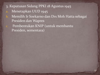 3. Keputusan Sidang PPKI 18 Agustus 1945
a. Menetapkan UUD 1945
b. Memilih Ir Soekarno dan Drs Moh Hatta sebagai
    Presiden dan Wapres
c. Pembentukan KNIP (untuk membantu
    Presiden, sementara)




                                                   52
 