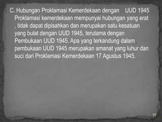 C. Hubungan Proklamasi Kemerdekaan dengan UUD 1945
  Proklamasi kemerdekaan mempunyai hubungan yang erat
  , tidak dapat dipisahkan dan merupakan satu kesatuan
  yang bulat dengan UUD 1945, terutama dengan
  Pembukaan UUD 1945. Apa yang terkandung dalam
  pembukaan UUD 1945 merupakan amanat yang luhur dan
  suci dari Proklamasi Kemerdekaan 17 Agustus 1945.




                                                         53
 