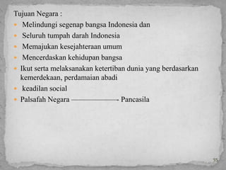 Tujuan Negara :
 Melindungi segenap bangsa Indonesia dan
 Seluruh tumpah darah Indonesia
 Memajukan kesejahteraan umum
 Mencerdaskan kehidupan bangsa
 Ikut serta melaksanakan ketertiban dunia yang berdasarkan
  kemerdekaan, perdamaian abadi
 keadilan social
 Palsafah Negara ——————- Pancasila




                                                              55
 