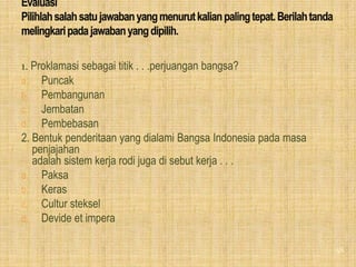 1. Proklamasi sebagai titik . . .perjuangan bangsa?
a. Puncak
b. Pembangunan
c. Jembatan
d. Pembebasan
2. Bentuk penderitaan yang dialami Bangsa Indonesia pada masa
   penjajahan
   adalah sistem kerja rodi juga di sebut kerja . . .
a. Paksa
b. Keras
c. Cultur steksel
d. Devide et impera


                                                                58
 