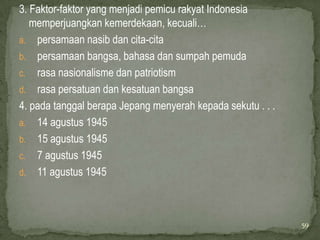 3. Faktor-faktor yang menjadi pemicu rakyat Indonesia
   memperjuangkan kemerdekaan, kecuali…
a. persamaan nasib dan cita-cita
b. persamaan bangsa, bahasa dan sumpah pemuda
c. rasa nasionalisme dan patriotism
d. rasa persatuan dan kesatuan bangsa
4. pada tanggal berapa Jepang menyerah kepada sekutu . . .
a. 14 agustus 1945
b. 15 agustus 1945
c. 7 agustus 1945
d. 11 agustus 1945




                                                             59
 