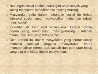    Hubungan sosial adalah hubungan antar subjek yang
    saling menyadari kehadirannya masing-masing.
   Masyarakat yaitu dalam hubungan sosial itu terjadi
    interaksi sosial yang mewujudkan hubungan relasi-
    relasi sosial
   Ketertiban didukung sifat berlain-lainan karena norma-
    norma yang mendukung masing-masing              tatanan
    mempunyai sifat yang tidak sama.
   Oleh karena itu, dalam masyarakat yang teratur setiap
    manusia       sebagai  anggota      masyarakat    harus
    memperhatikan norma atau kaidah dan peraturan hidup
    yang ada dan hidup dalam masyarakat.




                                                              6
 