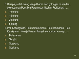 5. Berapa jumlah orang yang dihadiri oleh golongan muda dan
   golongan tua Peristiwa Perumusan Naskah Proklamasi . . .
a. 10 orang
b. 15 orang
c. 20 orang
d. 5 orang
6. Peri Kebangsaan, Peri Kemanusiaan , Peri Ketuhanan, Peri
   Kerakyatan , Kesejahteraan Rakyat merupakan konsep . . .
a. Moh yamin
b. Tertulis
c. Soepomo
d. Soekarno

                                                              60
 