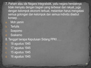 7. Paham atau ide Negara Integralistik, yaitu negara hendaknya
   tidak menyatu dengan bagian yang terbesar dari rakyat, juga
   dengan kelompok ekonomi terkuat, melainkan harus mengatasi
   semua golongan dan kelompok dan semua individu disebut
   konsep . . .
a. Moh yamin
b. Tertulis
c. Soepomo
d. Soekarno
8. Tanggal berapa Keputusan Sidang PPKI . . .
a. 18 agustus 1945
b. 17 agustus 1945
c. 15 agustus 1945
d. 16 agustus 1945

                                                                 61
 